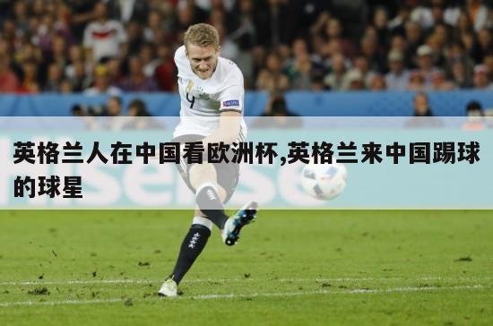 英格兰人在中国看欧洲杯,英格兰来中国踢球的球星