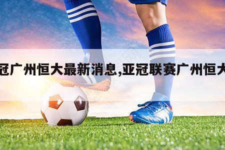 亚冠广州恒大最新消息,亚冠联赛广州恒大赛程